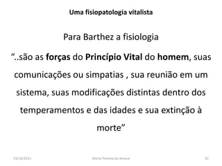 Uma fisiopatologia vitalista


             Para Barthez a fisiologia

“..são as forças do Princípio Vital do homem, suas
comunicações ou simpatias , sua reunião em um
 sistema, suas modificações distintas dentro dos
   temperamentos e das idades e sua extinção à
                       morte”

23/10/2011           Maria Thereza do Amaral     92
 