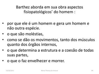 Barthez aborda em sua obra aspectos
                   fisiopatológicos’ do homem :

• por que ele é um homem e gera um homem e
  não outra espécie.
• o que são moléstias,
• como se dão os movimentos, tanto dos músculos
  quanto dos órgãos internos,
• o que determina a estrutura e a coesão de todas
  suas partes,
• o que o faz envelhecer e morrer.

  23/10/2011                Maria Thereza do Amaral   94
 