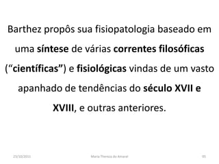 Barthez propôs sua fisiopatologia baseado em
  uma síntese de várias correntes filosóficas
(“científicas”) e fisiológicas vindas de um vasto
   apanhado de tendências do século XVII e
              XVIII, e outras anteriores.



 23/10/2011            Maria Thereza do Amaral   95
 