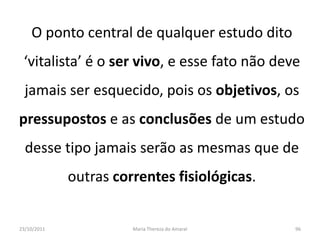 O ponto central de qualquer estudo dito
 ‘vitalista’ é o ser vivo, e esse fato não deve
  jamais ser esquecido, pois os objetivos, os
pressupostos e as conclusões de um estudo
  desse tipo jamais serão as mesmas que de
             outras correntes fisiológicas.


23/10/2011             Maria Thereza do Amaral   96
 
