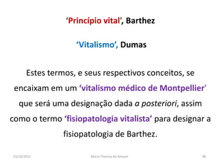‘Princípio vital’, Barthez

                    ‘Vitalismo’, Dumas


       Estes termos, e seus respectivos conceitos, se
 encaixam em um ‘vitalismo médico de Montpellier’
   que será uma designação dada a posteriori, assim
como o termo ‘fisiopatologia vitalista’ para designar a
                 fisiopatologia de Barthez.

23/10/2011              Maria Thereza do Amaral         98
 