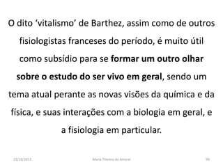 O dito ‘vitalismo’ de Barthez, assim como de outros
    fisiologistas franceses do período, é muito útil
    como subsídio para se formar um outro olhar
  sobre o estudo do ser vivo em geral, sendo um
tema atual perante as novas visões da química e da
física, e suas interações com a biologia em geral, e
              a fisiologia em particular.

 23/10/2011            Maria Thereza do Amaral         99
 