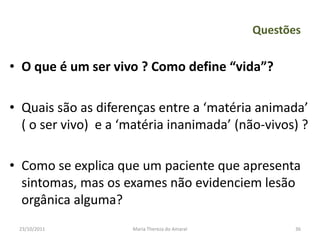 Questões

• O que é um ser vivo ? Como define “vida”?

• Quais são as diferenças entre a ‘matéria animada’
  ( o ser vivo) e a ‘matéria inanimada’ (não-vivos) ?

• Como se explica que um paciente que apresenta
  sintomas, mas os exames não evidenciem lesão
  orgânica alguma?
 23/10/2011          Maria Thereza do Amaral          36
 