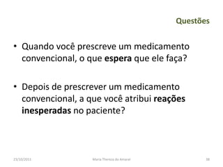 Questões

• Quando você prescreve um medicamento
  convencional, o que espera que ele faça?

• Depois de prescrever um medicamento
  convencional, a que você atribui reações
  inesperadas no paciente?



23/10/2011         Maria Thereza do Amaral          38
 