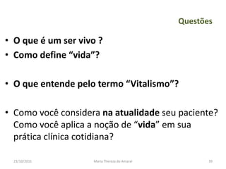 Questões

• O que é um ser vivo ?
• Como define “vida”?

• O que entende pelo termo “Vitalismo”?

• Como você considera na atualidade seu paciente?
  Como você aplica a noção de “vida” em sua
  prática clínica cotidiana?

  23/10/2011        Maria Thereza do Amaral          39
 
