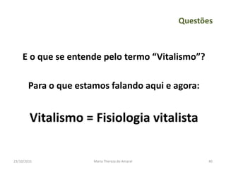 Questões



    E o que se entende pelo termo “Vitalismo”?

        Para o que estamos falando aqui e agora:


        Vitalismo = Fisiologia vitalista

23/10/2011             Maria Thereza do Amaral          40
 