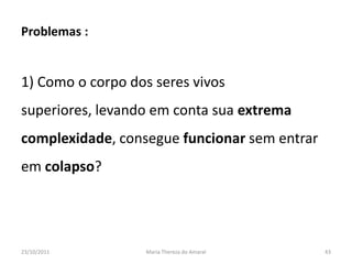 Problemas :


1) Como o corpo dos seres vivos
superiores, levando em conta sua extrema
complexidade, consegue funcionar sem entrar
em colapso?




23/10/2011        Maria Thereza do Amaral     43
 