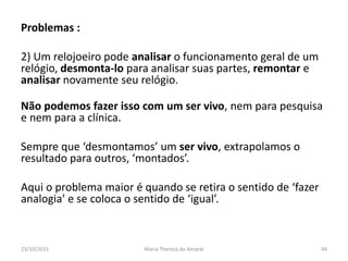 Problemas :

2) Um relojoeiro pode analisar o funcionamento geral de um
relógio, desmonta-lo para analisar suas partes, remontar e
analisar novamente seu relógio.

Não podemos fazer isso com um ser vivo, nem para pesquisa
e nem para a clínica.

Sempre que ‘desmontamos’ um ser vivo, extrapolamos o
resultado para outros, ‘montados’.

Aqui o problema maior é quando se retira o sentido de ‘fazer
analogia’ e se coloca o sentido de ‘igual’.



23/10/2011              Maria Thereza do Amaral                44
 