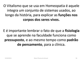 O Vitalismo que se usa em Homeopatia é aquele
  integra um conjunto de sistemas usados, ao
 longo da história, para explicar as funções nos
            corpos dos seres vivos.

E é importante lembrar o fato de que a fisiologia
  que se aprende na faculdade funciona como
 pressuposto, e ao mesmo tempo como padrão
        de pensamento, para a clínica.


 23/10/2011        Maria Thereza do Amaral    50
 
