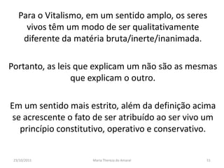 Para o Vitalismo, em um sentido amplo, os seres
     vivos têm um modo de ser qualitativamente
    diferente da matéria bruta/inerte/inanimada.

Portanto, as leis que explicam um não são as mesmas
                 que explicam o outro.

Em um sentido mais estrito, além da definição acima
 se acrescente o fato de ser atribuído ao ser vivo um
   princípio constitutivo, operativo e conservativo.


 23/10/2011          Maria Thereza do Amaral      51
 