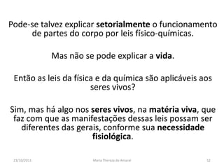 Pode-se talvez explicar setorialmente o funcionamento
     de partes do corpo por leis físico-químicas.

              Mas não se pode explicar a vida.

 Então as leis da física e da química são aplicáveis aos
                       seres vivos?

Sim, mas há algo nos seres vivos, na matéria viva, que
 faz com que as manifestações dessas leis possam ser
   diferentes das gerais, conforme sua necessidade
                      fisiológica.

 23/10/2011             Maria Thereza do Amaral       52
 