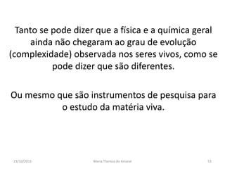 Tanto se pode dizer que a física e a química geral
     ainda não chegaram ao grau de evolução
(complexidade) observada nos seres vivos, como se
           pode dizer que são diferentes.

Ou mesmo que são instrumentos de pesquisa para
          o estudo da matéria viva.




 23/10/2011          Maria Thereza do Amaral     53
 