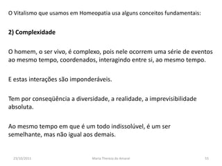 O Vitalismo que usamos em Homeopatia usa alguns conceitos fundamentais:


2) Complexidade

O homem, o ser vivo, é complexo, pois nele ocorrem uma série de eventos
ao mesmo tempo, coordenados, interagindo entre si, ao mesmo tempo.

E estas interações são imponderáveis.

Tem por conseqüência a diversidade, a realidade, a imprevisibilidade
absoluta.

Ao mesmo tempo em que é um todo indissolúvel, é um ser
semelhante, mas não igual aos demais.


 23/10/2011                   Maria Thereza do Amaral                     55
 