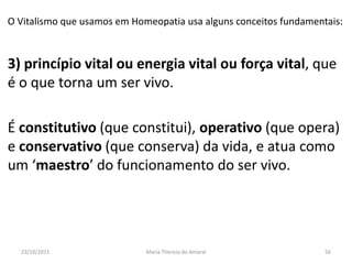 O Vitalismo que usamos em Homeopatia usa alguns conceitos fundamentais:



3) princípio vital ou energia vital ou força vital, que
é o que torna um ser vivo.

É constitutivo (que constitui), operativo (que opera)
e conservativo (que conserva) da vida, e atua como
um ‘maestro’ do funcionamento do ser vivo.




  23/10/2011                 Maria Thereza do Amaral               56
 