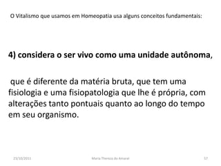 O Vitalismo que usamos em Homeopatia usa alguns conceitos fundamentais:




4) considera o ser vivo como uma unidade autônoma,

 que é diferente da matéria bruta, que tem uma
fisiologia e uma fisiopatologia que lhe é própria, com
alterações tanto pontuais quanto ao longo do tempo
em seu organismo.



 23/10/2011                   Maria Thereza do Amaral                     57
 