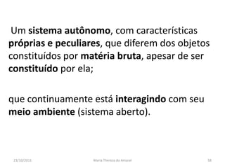 Um sistema autônomo, com características
próprias e peculiares, que diferem dos objetos
constituídos por matéria bruta, apesar de ser
constituído por ela;

que continuamente está interagindo com seu
meio ambiente (sistema aberto).



 23/10/2011        Maria Thereza do Amaral   58
 