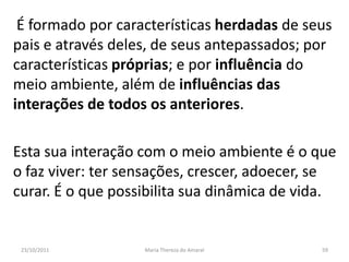 É formado por características herdadas de seus
pais e através deles, de seus antepassados; por
características próprias; e por influência do
meio ambiente, além de influências das
interações de todos os anteriores.

Esta sua interação com o meio ambiente é o que
o faz viver: ter sensações, crescer, adoecer, se
curar. É o que possibilita sua dinâmica de vida.


 23/10/2011        Maria Thereza do Amaral   59
 