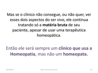 Mas se o clínico não consegue, ou não quer, ver
  esses dois aspectos do ser vivo, ele continua
      tratando só a matéria bruta de seu
   paciente, apesar de usar uma terapêutica
                  homeopática.


Então ele será sempre um clínico que usa a
  Homeopatia, mas não um homeopata.


23/10/2011         Maria Thereza do Amaral     63
 