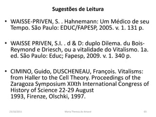Sugestões de Leitura

• WAISSE-PRIVEN, S. . Hahnemann: Um Médico de seu
  Tempo. São Paulo: EDUC/FAPESP, 2005. v. 1. 131 p.

• WAISSE PRIVEN, S.I. . d & D: duplo Dilema. du Bois-
  Reymond e Driesch, ou a vitalidade do Vitalismo. 1a.
  ed. São Paulo: Educ; Fapesp, 2009. v. 1. 340 p.

• CIMINO, Guido, DUSCHENEAU, François. Vitalisms:
  from Haller to the Cell Theory. Proceedings of the
  Zaragoza Symposium XIXth International Congress of
  History of Science 22-29 August
  1993, Firenze, Olschki, 1997.

 23/10/2011           Maria Thereza do Amaral       65
 