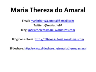 Maria Thereza do Amaral
         Email: mariathereza.amaral@gmail.com
                 Twitter: @mariatheBR
        Blog: mariatherezaamaral.wordpress.com

 Blog Consultoria: http://mthconsultoria.wordpress.com

Slideshare: http://www.slideshare.net/mariatherezaamaral
 