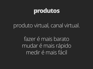 produtos

produto virtual, canal virtual.

   fazer é mais barato
   mudar é mais rápido
    medir é mais fácil
 