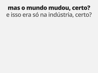 mas o mundo mudou, certo?
e isso era só na indústria, certo?
 