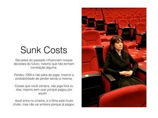 Sunk Costs
Decisões do passado inﬂuenciam nossas
decisões do futuro, mesmo que não tenham
correlação alguma.
Perdeu 1000 e não pára de jogar, mesmo a
probabilidade de perder sendo a mesma.
Coisas que você compra, não joga fora ou
doa, mesmo sem usar porque pagou por
aquilo…
Você entra no cinema, e o ﬁlme está muito
chato, mas não vai embora porque já pagou.
 