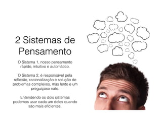2 Sistemas de
Pensamento
O Sistema 1, nosso pensamento
rápido, intuitivo e automático. 
O Sistema 2, é responsável pela
reﬂexão, racionalização e solução de
problemas complexos, mas lento e um
preguiçoso nato. 
Entendendo os dois sistemas
podemos usar cada um deles quando
são mais eﬁcientes.
 