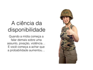 A ciência da
disponibilidade
Quando a mídia começa a
falar demais sobre uma
assunto, pixação, violência…
E você começa a achar que
a probabilidade aumentou…
 