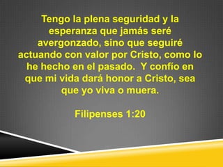 Tengo la plena seguridad y la
esperanza que jamás seré
avergonzado, sino que seguiré
actuando con valor por Cristo, como lo
he hecho en el pasado. Y confío en
que mi vida dará honor a Cristo, sea
que yo viva o muera.
Filipenses 1:20
 