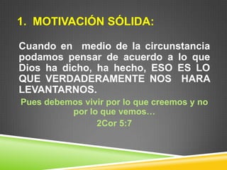 1. MOTIVACIÓN SÓLIDA:
Cuando en medio de la circunstancia
podamos pensar de acuerdo a lo que
Dios ha dicho, ha hecho, ESO ES LO
QUE VERDADERAMENTE NOS HARA
LEVANTARNOS.
Pues debemos vivir por lo que creemos y no
por lo que vemos…
2Cor 5:7
 