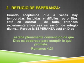 2. REFUGIO DE ESPERANZA:
Cuando aceptamos que a veces hay
temporadas insípidas y difíciles, pero Dios
está en control de todo, entonces
experimentaremos esa sensación de refugio
divino… Porque la ESPERANZA está en Dios
…estaba plenamente convencido de que
Dios es poderoso para cumplir lo que
promete…
Romanos 4:21
 