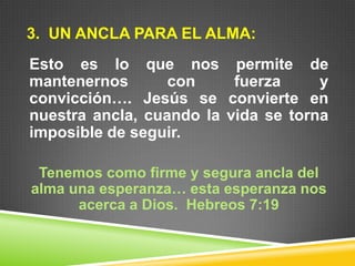3. UN ANCLA PARA EL ALMA:
Esto es lo que nos permite de
mantenernos con fuerza y
convicción…. Jesús se convierte en
nuestra ancla, cuando la vida se torna
imposible de seguir.
Tenemos como firme y segura ancla del
alma una esperanza… esta esperanza nos
acerca a Dios. Hebreos 7:19
 
