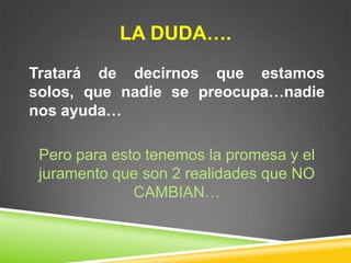 LA DUDA….
Tratará de decirnos que estamos
solos, que nadie se preocupa…nadie
nos ayuda…
Pero para esto tenemos la promesa y el
juramento que son 2 realidades que NO
CAMBIAN…
 