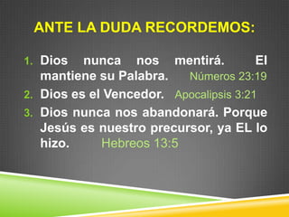 ANTE LA DUDA RECORDEMOS:
1. Dios nunca nos mentirá. El
mantiene su Palabra. Números 23:19
2. Dios es el Vencedor. Apocalipsis 3:21
3. Dios nunca nos abandonará. Porque
Jesús es nuestro precursor, ya EL lo
hizo. Hebreos 13:5
 