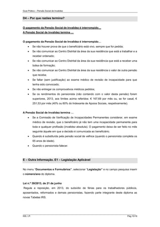 Guia Prático – Pensão Social de Invalidez

D4 – Por que razões termina?
O pagamento da Pensão Social de Invalidez é interrompido…
A Pensão Social de Invalidez termina …
O pagamento da Pensão Social de Invalidez é interrompido…


Se não houver prova de que o beneficiário está vivo, sempre que for pedida;



Se não comunicar ao Centro Distrital da área da sua residência que está a trabalhar e a
receber ordenado;



Se não comunicar ao Centro Distrital da área da sua residência que está a receber uma
bolsa de formação;



Se não comunicar ao Centro Distrital da área da sua residência o valor de outra pensão
que receba;



Se faltar (sem justificação) ao exame médico de revisão de incapacidade para que
tenha sido convocado;



Se não entregar os comprovativos médicos pedidos;



Se os rendimentos do pensionista (não contando com o valor desta pensão) forem
superiores, 2013, aos limites acima referidos: € 167,69 por mês ou, se for casal, €
251,53 por mês (40% ou 60% do Indexante de Apoios Sociais, respetivamente).

A Pensão Social de Invalidez termina …


Se a Comissão de Verificação de Incapacidades Permanentes considerar, em exame
médico de revisão, que o beneficiário já não tem uma incapacidade permanente para
toda e qualquer profissão (invalidez absoluta). O pagamento deixa de ser feito no mês
seguinte àquele em que a decisão é comunicada ao beneficiário.



Quando é substituída pela pensão social de velhice (quando o pensionista completa os
65 anos de idade).



Quando o pensionista falecer.

E – Outra Informação. E1 – Legislação Aplicável
No menu “Documentos e Formulários”, selecionar “Legislação” e no campo pesquisa inserir
o número/ano do diploma.

Lei n.º 39/2013, de 21 de junho
Regula a reposição, em 2013, do subsídio de férias para os trabalhadores públicos,
aposentados, reformados e demais pensionistas, fazendo parte integrante deste diploma as
novas Tabelas IRS.

______________________________________________________________________
ISS, I.P.

Pág.10/16

 