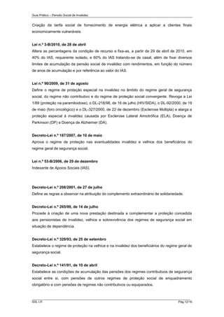 Guia Prático – Pensão Social de Invalidez

Criação da tarifa social de fornecimento de energia elétrica a aplicar a clientes finais
economicamente vulneráveis.

Lei n.º 3-B/2010, de 28 de abril
Altera as percentagens da condição de recurso e fixa-as, a partir de 29 de abril de 2010, em
40% do IAS, requerente isolado, e 60% do IAS tratando-se de casal, além de fixar diversos
limites de acumulação da pensão social de invalidez com rendimentos, em função do número
de anos de acumulação e por referência ao valor do IAS.

Lei n.º 90/2009, de 31 de agosto
Define o regime de proteção especial na invalidez no âmbito do regime geral de segurança
social, do regime não contributivo e do regime de proteção social convergente. Revoga a Lei
1/89 (proteção na paramiloidose), o DL-216/98, de 16 de julho (HIV/SIDA), o DL-92/2000, de 19
de maio (foro oncológico) e o DL-327/2000, de 22 de dezembro (Esclerose Múltipla) e alarga a
proteção especial à invalidez causada por Esclerose Lateral Amiotrófica (ELA), Doença de
Parkinson (DP) e Doença de Alzheimer (DA).

Decreto-Lei n.º 187/2007, de 10 de maio
Aprova o regime de proteção nas eventualidades invalidez e velhice dos beneficiários do
regime geral de segurança social.

Lei n.º 53-B/2006, de 29 de dezembro
Indexante de Apoios Sociais (IAS).

Decreto-Lei n.º 208/2001, de 27 de julho
Define as regras a observar na atribuição do complemento extraordinário de solidariedade.

Decreto-Lei n.º 265/99, de 14 de julho
Procede à criação de uma nova prestação destinada a complementar a proteção concedida
aos pensionistas de invalidez, velhice e sobrevivência dos regimes de segurança social em
situação de dependência.

Decreto-Lei n.º 329/93, de 25 de setembro
Estabelece o regime de proteção na velhice e na invalidez dos beneficiários do regime geral de
segurança social.

Decreto-Lei n.º 141/91, de 10 de abril
Estabelece as condições de acumulação das pensões dos regimes contributivos de segurança
social entre si, com pensões de outros regimes de proteção social de enquadramento
obrigatório e com pensões de regimes não contributivos ou equiparados.

______________________________________________________________________
ISS, I.P.

Pág.12/16

 