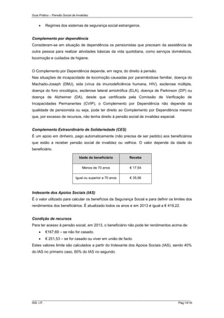 Guia Prático – Pensão Social de Invalidez



Regimes dos sistemas de segurança social estrangeiros.

Complemento por dependência
Consideram-se em situação de dependência os pensionistas que precisam da assistência de
outra pessoa para realizar atividades básicas da vida quotidiana, como serviços domésticos,
locomoção e cuidados de higiene.

O Complemento por Dependência depende, em regra, do direito à pensão.
Nas situações de incapacidade de locomoção causadas por paramiloidose familiar, doença do
Machado-Joseph (DMJ), sida (vírus da imunodeficiência humana, HIV), esclerose múltipla,
doença do foro oncológico, esclerose lateral amiotrófica (ELA), doença de Parkinson (DP) ou
doença de Alzheimer (DA), desde que certificada pela Comissão de Verificação de
Incapacidades Permanentes (CVIP), o Complemento por Dependência não depende da
qualidade de pensionista ou seja, pode ter direito ao Complemento por Dependência mesmo
que, por excesso de recursos, não tenha direito à pensão social de invalidez especial.

Complemento Extraordinário de Solidariedade (CES)
É um apoio em dinheiro, pago automaticamente (não precisa de ser pedido) aos beneficiários
que estão a receber pensão social de invalidez ou velhice. O valor depende da idade do
beneficiário.
Idade do beneficiário

Recebe

Menos de 70 anos

€ 17,54

Igual ou superior a 70 anos

€ 35,06

Indexante dos Apoios Sociais (IAS)
É o valor utilizado para calcular os benefícios da Segurança Social e para definir os limites dos
rendimentos dos beneficiários. É atualizado todos os anos e em 2013 é igual a € 419,22.

Condição de recursos
Para ter acesso à pensão social, em 2013, o beneficiário não pode ter rendimentos acima de:


€167,69 – se não for casado.



€ 251,53 – se for casado ou viver em união de facto.

Estes valores limite são calculados a partir do Indexante dos Apoios Sociais (IAS), sendo 40%
do IAS no primeiro caso, 60% do IAS no segundo.

______________________________________________________________________
ISS, I.P.

Pág.14/16

 
