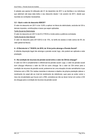 Guia Prático – Pensão Social de Invalidez

A adesão aos apoios foi efetuada até 31 de dezembro de 2011 e as famílias e os indivíduos
que aderiram até essa data terão o seu desconto desde 1 de outubro de 2011, desde que
reunidas as condições necessárias.
3.2 – Qual o valor do desconto ASECE?
O valor do desconto em 2011 é de 13,8% a aplicar na fatura de eletricidade, excluída de IVA e
demais impostos, contribuições e taxas que sejam aplicadas.
Tarifa Social da Eletricidade
O valor do desconto em 2011 é de € 0,17/KVA e incide sobre a potência contratada.
Tarifa Social do Gás Natural
O valor do desconto para 2011/2012 é de 13%, na tarifa de acesso à rede (cerca de 6% do
valor global da fatura).
4 – O Decreto-lei n.º 70/2010, de 2010, de 16 de junho abrange a Pensão Social?
A referida disposição legal não abrange a pensão social; logo, não poderá ser aplicada a esta
prestação.
5 – Na condição de recursos da pensão social entra o valor do CSI do cônjuge?
O valor do CSI é complementar e diferencial da pensão social. Logo, o valor da pensão social
dum cônjuge influencia o valor do CSI do outro cônjuge. Se o valor do CSI entrar para a
condição de recursos da pensão social, poderemos ter uma situação circular semelhante à que
tínhamos com o RSI. Por razões inerentes à natureza e objetivo da própria prestação (elevar o
rendimento do casal até ao nível do rendimento de referência), quer para se evitar correr o
risco da circularidade que houve com o RSI, considera-se não se dever tomar em conta o CSI
do cônjuge para a condição de recursos da pensão social.

______________________________________________________________________
ISS, I.P.

Pág.16/16

 