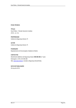 Guia Prático – Pensão Social de Invalidez

FICHA TÉCNICA

TÍTULO
Guia Prático – Pensão Social de Invalidez
(7010 – v4. 14)

PROPRIEDADE
Instituto da Segurança Social, I.P.

AUTOR
Instituto da Segurança Social, I.P.

PAGINAÇÃO
Departamento de Comunicação e Gestão do Cliente
CONTACTOS
Atendimento telefónico da Segurança Social: 808 266 266 (n.º azul)
Estrangeiro: (+351) 210 495 280
Site: www.seg-social.pt, consulte a Segurança Social Direta.

DATA DE PUBLICAÇÃO
25 de junho 2013

______________________________________________________________________
ISS, I.P.

Pág.2/16

 