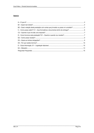 Guia Prático – Pensão Social de Invalidez

ÍNDICE

A – O que é? ................................................................................................................................................ 4
B1 – Quem tem direito? ................................................................................................................................ 4
B2 – Qual a relação desta prestação com outras que já recebo ou posso vir a receber? ............................ 5
C – Como posso aderir? C1 – Que formulários e documentos tenho de entregar? ..................................... 6
C2 – Quando é que me dão uma resposta? ................................................................................................. 7
D – Como funciona esta prestação? D1 – Quanto e quando vou receber?.................................................. 7
D2 – Como posso receber? .......................................................................................................................... 9
D3 – Quais as minhas obrigações? .............................................................................................................. 9
D4 – Por que razões termina? .................................................................................................................... 10
E – Outra Informação. E1 – Legislação Aplicável ....................................................................................... 10
E2 – Glossário ............................................................................................................................................ 13
Perguntas Frequentes ................................................................................................................................ 15

______________________________________________________________________
ISS, I.P.

Pág.3/16

 