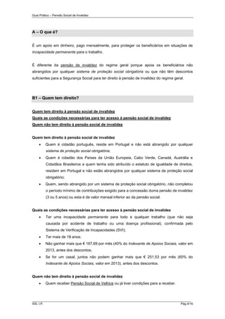 Guia Prático – Pensão Social de Invalidez

A – O que é?
É um apoio em dinheiro, pago mensalmente, para proteger os beneficiários em situações de
incapacidade permanente para o trabalho.

É diferente da pensão de invalidez do regime geral porque apoia os beneficiários não
abrangidos por qualquer sistema de proteção social obrigatória ou que não têm descontos
suficientes para a Segurança Social para ter direito à pensão de invalidez do regime geral.

B1 – Quem tem direito?
Quem tem direito à pensão social de invalidez
Quais as condições necessárias para ter acesso à pensão social de invalidez
Quem não tem direito à pensão social de invalidez

Quem tem direito à pensão social de invalidez


Quem é cidadão português, reside em Portugal e não está abrangido por qualquer
sistema de proteção social obrigatória;



Quem é cidadão dos Países da União Europeia, Cabo Verde, Canadá, Austrália e
Cidadãos Brasileiros a quem tenha sido atribuído o estatuto de igualdade de direitos,
residem em Portugal e não estão abrangidos por qualquer sistema de proteção social
obrigatório;



Quem, sendo abrangido por um sistema de proteção social obrigatório, não completou
o período mínimo de contribuições exigido para a concessão duma pensão de invalidez
(3 ou 5 anos) ou esta é de valor mensal inferior ao da pensão social.

Quais as condições necessárias para ter acesso à pensão social de invalidez


Ter uma incapacidade permanente para todo e qualquer trabalho (que não seja
causada por acidente de trabalho ou uma doença profissional), confirmada pelo
Sistema de Verificação de Incapacidades (SVI);



Ter mais de 18 anos;



Não ganhar mais que € 167,69 por mês (40% do Indexante de Apoios Sociais, valor em
2013, antes dos descontos;



Se for um casal, juntos não podem ganhar mais que € 251,53 por mês (60% do
Indexante de Apoios Sociais, valor em 2013), antes dos descontos.

Quem não tem direito à pensão social de invalidez


Quem receber Pensão Social de Velhice ou já tiver condições para a receber.

______________________________________________________________________
ISS, I.P.

Pág.4/16

 