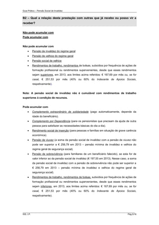 Guia Prático – Pensão Social de Invalidez

B2 – Qual a relação desta prestação com outras que já recebo ou posso vir a
receber?
Não pode acumular com
Pode acumular com

Não pode acumular com


Pensão de invalidez do regime geral



Pensão de velhice do regime geral



Pensão social de velhice



Rendimentos de trabalho, rendimentos de bolsas, subsídios por frequência de ações de
formação profissional ou rendimentos supervenientes, desde que esses rendimentos
sejam superiores, em 2013, aos limites acima referidos: € 167,69 por mês ou, se for
casal, € 251,53 por mês (40% ou 60% do Indexante de Apoios Sociais,
respetivamente).

Nota: A pensão social de invalidez não é cumulável com rendimentos de trabalho
superiores à condição de recursos.

Pode acumular com


Complemento extraordinário de solidariedade (pago automaticamente, depende da
idade do beneficiário).



Complemento por Dependência (para os pensionistas que precisam da ajuda de outra
pessoa para satisfazer as necessidades básicas do dia a dia).



Rendimento social de inserção (para pessoas e famílias em situação de grave carência
económica).



Pensão de viuvez (a soma da pensão social de invalidez com a pensão de viuvez não
pode ser superior a € 256,79 em 2013 – pensão mínima de invalidez e velhice do
regime geral de segurança social).



Pensão de sobrevivência (para familiares de um beneficiário falecido), se esta for de
valor inferior ao da pensão social de invalidez (€ 197,55 em 2013). Nesse caso, a soma
da pensão social de invalidez com a pensão de sobrevivência não pode ser superior a
€ 256,79 em 2013 – pensão mínima de invalidez e velhice do regime geral de
segurança social).



Rendimentos de trabalho, rendimentos de bolsas, subsídios por frequência de ações de
formação profissional ou rendimentos supervenientes, desde que esses rendimentos
sejam inferiores, em 2013, aos limites acima referidos: € 167,69 por mês ou, se for
casal, € 251,53 por mês (40% ou 60% do Indexante de Apoios Sociais,
respetivamente).

______________________________________________________________________
ISS, I.P.

Pág.5/16

 