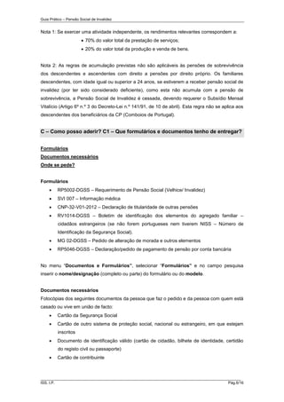 Guia Prático – Pensão Social de Invalidez

Nota 1: Se exercer uma atividade independente, os rendimentos relevantes correspondem a:
 70% do valor total da prestação de serviços;
 20% do valor total da produção e venda de bens.

Nota 2: As regras de acumulação previstas não são aplicáveis às pensões de sobrevivência
dos descendentes e ascendentes com direito a pensões por direito próprio. Os familiares
descendentes, com idade igual ou superior a 24 anos, se estiverem a receber pensão social de
invalidez (por ter sido considerado deficiente), como esta não acumula com a pensão de
sobrevivência, a Pensão Social de Invalidez é cessada, devendo requerer o Subsídio Mensal
Vitalício (Artigo 6º n.º 3 do Decreto-Lei n.º 141/91, de 10 de abril). Esta regra não se aplica aos
descendentes dos beneficiários da CP (Comboios de Portugal).

C – Como posso aderir? C1 – Que formulários e documentos tenho de entregar?
Formulários
Documentos necessários
Onde se pede?

Formulários


RP5002-DGSS – Requerimento de Pensão Social (Velhice/ Invalidez)



SVI 007 – Informação médica



CNP-32-V01-2012 – Declaração de titularidade de outras pensões



RV1014-DGSS – Boletim de identificação dos elementos do agregado familiar –
cidadãos estrangeiros (se não forem portugueses nem tiverem NISS – Número de
Identificação da Segurança Social).



MG 02-DGSS – Pedido de alteração de morada e outros elementos



RP5046-DGSS – Declaração/pedido de pagamento de pensão por conta bancária

No menu “Documentos e Formulários”, selecionar “Formulários” e no campo pesquisa
inserir o nome/designação (completo ou parte) do formulário ou do modelo.

Documentos necessários
Fotocópias dos seguintes documentos da pessoa que faz o pedido e da pessoa com quem está
casado ou vive em união de facto:


Cartão da Segurança Social



Cartão de outro sistema de proteção social, nacional ou estrangeiro, em que estejam
inscritos



Documento de identificação válido (cartão de cidadão, bilhete de identidade, certidão
do registo civil ou passaporte)



Cartão de contribuinte

______________________________________________________________________
ISS, I.P.

Pág.6/16

 