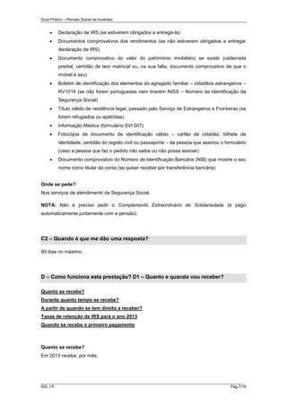Guia Prático – Pensão Social de Invalidez



Declaração de IRS (se estiverem obrigados a entregá-la)



Documentos comprovativos dos rendimentos (se não estiverem obrigados a entregar
declaração de IRS)



Documento comprovativo do valor do património imobiliário se existir (caderneta
predial, certidão de teor matricial ou, na sua falta, documento comprovativo de que o
imóvel é seu)



Boletim de identificação dos elementos do agregado familiar – cidadãos estrangeiros –
RV1014 (se não forem portugueses nem tiverem NISS – Número de Identificação da
Segurança Social)



Título válido de residência legal, passado pelo Serviço de Estrangeiros e Fronteiras (se
forem refugiados ou apátridas)



Informação Médica (formulário SVI 007)



Fotocópia de documento de identificação válido – cartão de cidadão, bilhete de
identidade, certidão do registo civil ou passaporte – da pessoa que assinou o formulário
(caso a pessoa que faz o pedido não saiba ou não possa assinar)



Documento comprovativo do Número de Identificação Bancária (NIB) que mostre o seu
nome como titular da conta (se quiser receber por transferência bancária)

Onde se pede?
Nos serviços de atendimento da Segurança Social.
NOTA: Não é preciso pedir o Complemento Extraordinário de Solidariedade (é pago
automaticamente juntamente com a pensão).

C2 – Quando é que me dão uma resposta?
90 dias no máximo.

D – Como funciona esta prestação? D1 – Quanto e quando vou receber?
Quanto se recebe?
Durante quanto tempo se recebe?
A partir de quando se tem direito a receber?
Taxas de retenção de IRS para o ano 2013
Quando se recebe o primeiro pagamento

Quanto se recebe?
Em 2013 recebe, por mês:

______________________________________________________________________
ISS, I.P.

Pág.7/16

 