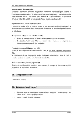 Guia Prático – Pensão Social de Invalidez

Durante quanto tempo se recebe?
Enquanto o beneficiário tiver uma incapacidade permanente reconhecida pelo Sistema de
Verificação de incapacidades e os seus rendimentos (não contando com o valor desta pensão)
forem inferiores, em 2013, aos limites acima referidos: € 167,69 por mês ou, se for casal, €
251,53 por mês (40% ou 60% do Indexante de Apoios Sociais, respetivamente).

A partir de quando se tem direito a receber?
Tem direito à pensão social de invalidez a partir da data em que o Sistema de Verificação de
Incapacidades (SVI) confirma a sua incapacidade permanente ou da data do pedido, se este
for feito depois.

Complemento Extraordinário de Solidariedade


A partir do momento em que se começa a pagar a Pensão Social de Invalidez;



Quando o beneficiário faz os 70 anos, passa a receber o novo valor do complemento a
partir do mês seguinte ao do seu aniversário.

Taxas de retenção de IRS para o ano 2013
No ano de 2013 as pensões de valor mensal até € 595,00 não estão sujeitas a retenção para
IRS.
Se o pensionista receber mais de uma pensão toma-se em consideração a soma de todas as
pensões recebidas para efeitos de incidência da taxa de IRS.

Quando se recebe o primeiro pagamento?
Geralmente, no mês seguinte àquele em que o processo for entregue devidamente preenchido
e com todos os documentos necessários.

D2 – Como posso receber?
Transferência bancária.

D3 – Quais as minhas obrigações?


Comunicar todas as situações que possam afetar o seu direito à pensão, alterar o seu
valor ou levar à interrupção do pagamento.



Manter a morada completa atualizada.

______________________________________________________________________
ISS, I.P.

Pág.9/16

 