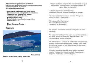 Não caminho só, pela estrada da literatura.
Ao meu lado, apoiando e incentivando sempre tenho um
número importante de pessoas.
E a estas dedico este livreto.
“Quem me vê, enxerga em mim muito pouco.
Quem me conhece, enxerga além de onde estou.
Para alguns sou somente uma pessoa,
para outros, sou Poeta De valor.
Acima do não ser nada...
E o ser! Alguém aos olhos do meu próximo,
em tudo! Sou CCF”.
Celso Corrêa de Freitas
Itaperuna
Peaçabussu
Da pedra ao mar, do mar a pedra...minha vida!
18
“Seguir em frente, sempre! Mas com a estrada na qual
escrevemos a nossa história, iluminada pela luz da
razão. Esse é o caminho!”
“Tal como aquele que semeia o trigo,
Eu semeio palavras, forjando o milagre da opinião.”
“Quando nos sentimos bem, e amados! A roupa do
nosso dia a dia é a felicidade.”
"Meu sangue flui Fluminense
Sou verso Praiagrandense
Lá da terra da promissão."
"Os grandes vencedores sempre começam suas lutas
perdendo."
"Se a sua moral não permite que o seu caráter controle a
sua ética...então só resta uma definição para o seu
comportamento social, canalhice!"
"No imenso mar, o coração de um homem nunca navega
sozinho quando uma mulher existe para ser a sua linha
do horizonte, pois é no colo dela que ele irá descansar
quando aportar."
A Política enquanto exercício é um esteio, enquanto
objetivo é cativeiro, enquanto verdade é esperança e
enquanto mentira é o sacrifício do povo.
3
 