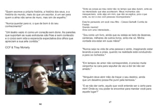 "Quem escreve a própria história, a história dos seus, e a
história do mundo, mais do que um escritor, é um ser para
quem a alma não serve de muro, mas sim de espelho.”
“Nunca guardar para si, o que de bom é do seu
conhecimento!”
“Um teatro vazio é como um coração sem dono. As paredes
que suportam as suas estruturas são frias e sem conteúdo
e o corpo sem vida a esperada expectativa dos olhos que
apreciam a sua arte contida.”
CCF & Thay Moriarty
04
"Sinto as coisas ao meu redor não no tempo que elas duram, sinto-as
na intensidade que elas acontecem. Meus momentos são
inesquecíveis, sinto algo em mim, que não se explica, pois o que
sinto, eu vivi e vivo com pessoas incomparáveis."
Esta foi pensando em você meu filho - Cássio Gerbelli Corrêa de
Freitas
Grande menino!
Ama com uma intensidade...
“Sou como um livro, ainda que eu esteja ao lado de dezenas,
centenas, milhares de outros livros, sinto-me só. Minha
vontade era estar em suas mãos!”
"Nunca seja na vida de uma pessoa o vento, imaginando estar
levando-a para a praia, quando na realidade está conduzindo-
a para os rochedos."
"Em tempos de amor não correspondido, é preciso muita
vergonha na cara para sepultar de vez a dor de não ser
amado."
“Ninguém deve abrir mão de traçar o seu destino, ainda
que um desatino possa lhe punir pela teimosia.”
“E se não der certo, aquilo que você entende ser o certo para
mim! Onde eu vou poder te encontrar para mandar você para
aquele lugar?”
17
 