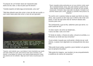 "O prejuízo de um homem deve ser ressarcido pelo
dobro do seu valor, e não só pelo que lhe devem."
“Camelo esperto só bebe água envenenada, uma vez!”
“Não fale gritando para não correr o risco de não ser ouvido, e
nem muito baixo para não correr o risco de ser ignorado.”
“Quando você entende que a sua beleza é mais importante que aquilo
que está contido em você, será preciso rever seus conceitos, pois
quando a sua beleza for embora, sua mediocridade assumirá o lugar
que deveria ser do conteúdo. Algo que você nunca se preocupou em
ter.”
16
"Quem respalda ações praticadas por um seu próximo contra quem
lhe é verdadeiramente amigo, não pode reclamar quando fica só.
Duas relações perdidas é resultado tão somente de uma escolha
equivocada. Amizade é algo muito além de afeição. Amizade é um
caminho natural para o amor, afeição é o caminho mais próximo do
desprezo.”
“Eu sonho com o paraíso todas as vezes que fecho os meus
olhos, mas quando os abro vejo que o inferno não é tão ruim
assim. O pior de tudo seria não ter nenhum desses dois
mundos para viver.”
"Só conhecendo o que se fez, sabemos para que serve, e a
quem pode ser útil."
“A vida é assim, tal como as reticências...
Tudo a se dizer, tudo a se viver.”
"O Verão te molda, o Outono te solta, o Inverno te enfeita, e a
Primavera se rende aos teus encantos."
“A pior prisão é aquela que você perde o direito de ser você
mesmo, e passa viver algemado as consequências dos seus
atos.”
“Não pode haver justiça, quando o povo mantem um governo
que se apropria da justiça.”
"Não gosto de imagens, que revelam no seu enquadramento
a existência de rastros de serpentes."
5
 