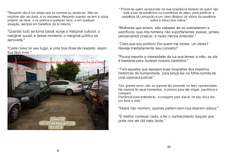 "Respeito não é um artigo que se compra ou vende-se. Não se
imprime não se clona, e ou escaneia. Respeito quando se tem é coisa
própria, se deve, e se pratica a qualquer hora, e em qualquer
situação, sempre em benefício de si mesmo."
"Quando tudo se torna banal, surge o marginal cultural, o
marginal social, e desse momento o marginal político se
aproveita."
"Cada coisa no seu lugar, e uma boa dose de respeito, assim
fica fácil viver."
6
" Pobre de quem se esconde na sua ignorância (estado de quem não
está a par da existência ou ocorrência de algo), para justificar a
canalhice (A corrupção é um caso clássico de vitória da canalhice
sobre a ética) dos outros."
"Mulheres que amam, são capazes de se submeterem a
sacrifícios, que nós homens não suportaríamos passar, jamais
pensaríamos praticar, e muito menos entender."
“Claro que sou político! Por quem me tomas, um idiota?
Reveja imediatamente seu conceito!”
"Pouca importa a intensidade da luz que temos a mão, se ela
é bastante para iluminar nossos caminhos."
“Tem aqueles que apagam suas biografias dos registros
históricos da humanidade, para lança-las na folha corrida de
uma capivara policial.”
“Um grande amor, não se suporta tão somente no fator oportunidade.
Na maioria de seus momentos, é preciso para ele vingar, paciência e
coragem.
Paciência para entende-lo, e coragem para vive-lo no seu dia a dia
por toda a vida.”
"Ídolos não morrem, apenas partem sem nos dizerem adeus."
"É melhor começar cedo, a ter o conhecimento daquilo que
pode nos ser útil mais tarde."
15
 